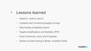 Lessons learned
• Vaadin 8 - built on Java 8
• Lambdas and Functional paradigm at large
• Data binding completely redone
• Targets simpliﬁcations and ﬂexibility, #FFS
• Drops Containers, Items and Properties
• Gathers all data binding to Binder, simpliﬁes Fields
 