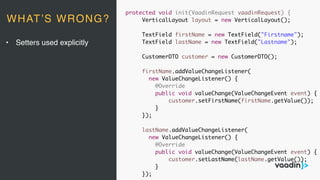 protected void init(VaadinRequest vaadinRequest) {
VerticalLayout layout = new VerticalLayout();
TextField firstName = new TextField("Firstname");
TextField lastName = new TextField("Lastname");
CustomerDTO customer = new CustomerDTO();
firstName.addValueChangeListener(
new ValueChangeListener() {
@Override
public void valueChange(ValueChangeEvent event) {
customer.setFirstName(firstName.getValue());
}
});
lastName.addValueChangeListener(
new ValueChangeListener() {
@Override
public void valueChange(ValueChangeEvent event) {
customer.setLastName(lastName.getValue());
}
});
• Setters used explicitly
WHAT’S WRONG?
 