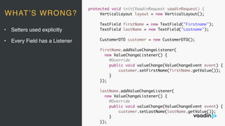 protected void init(VaadinRequest vaadinRequest) {
VerticalLayout layout = new VerticalLayout();
TextField firstName = new TextField("Firstname");
TextField lastName = new TextField("Lastname");
CustomerDTO customer = new CustomerDTO();
firstName.addValueChangeListener(
new ValueChangeListener() {
@Override
public void valueChange(ValueChangeEvent event) {
customer.setFirstName(firstName.getValue());
}
});
lastName.addValueChangeListener(
new ValueChangeListener() {
@Override
public void valueChange(ValueChangeEvent event) {
customer.setLastName(lastName.getValue());
}
});
• Setters used explicitly
• Every Field has a Listener
WHAT’S WRONG?
 