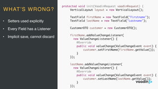 protected void init(VaadinRequest vaadinRequest) {
VerticalLayout layout = new VerticalLayout();
TextField firstName = new TextField("Firstname");
TextField lastName = new TextField("Lastname");
CustomerDTO customer = new CustomerDTO();
firstName.addValueChangeListener(
new ValueChangeListener() {
@Override
public void valueChange(ValueChangeEvent event) {
customer.setFirstName(firstName.getValue());
}
});
lastName.addValueChangeListener(
new ValueChangeListener() {
@Override
public void valueChange(ValueChangeEvent event) {
customer.setLastName(lastName.getValue());
}
});
• Setters used explicitly
• Every Field has a Listener
• Implicit save, cannot discard
WHAT’S WRONG?
 