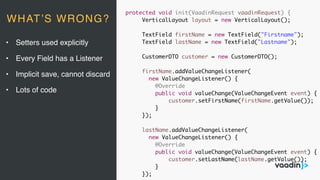 protected void init(VaadinRequest vaadinRequest) {
VerticalLayout layout = new VerticalLayout();
TextField firstName = new TextField("Firstname");
TextField lastName = new TextField("Lastname");
CustomerDTO customer = new CustomerDTO();
firstName.addValueChangeListener(
new ValueChangeListener() {
@Override
public void valueChange(ValueChangeEvent event) {
customer.setFirstName(firstName.getValue());
}
});
lastName.addValueChangeListener(
new ValueChangeListener() {
@Override
public void valueChange(ValueChangeEvent event) {
customer.setLastName(lastName.getValue());
}
});
• Setters used explicitly
• Every Field has a Listener
• Implicit save, cannot discard
• Lots of code
WHAT’S WRONG?
 