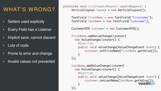 protected void init(VaadinRequest vaadinRequest) {
VerticalLayout layout = new VerticalLayout();
TextField firstName = new TextField("Firstname");
TextField lastName = new TextField("Lastname");
CustomerDTO customer = new CustomerDTO();
firstName.addValueChangeListener(
new ValueChangeListener() {
@Override
public void valueChange(ValueChangeEvent event) {
customer.setFirstName(firstName.getValue());
}
});
lastName.addValueChangeListener(
new ValueChangeListener() {
@Override
public void valueChange(ValueChangeEvent event) {
customer.setLastName(lastName.getValue());
}
});
• Setters used explicitly
• Every Field has a Listener
• Implicit save, cannot discard
• Lots of code
• Prone to error and change
• Invalid values not prevented
WHAT’S WRONG?
 