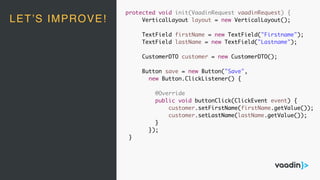 LET’S IMPROVE!
protected void init(VaadinRequest vaadinRequest) {
VerticalLayout layout = new VerticalLayout();
TextField firstName = new TextField("Firstname");
TextField lastName = new TextField("Lastname");
CustomerDTO customer = new CustomerDTO();
Button save = new Button("Save",
new Button.ClickListener() {
@Override
public void buttonClick(ClickEvent event) {
customer.setFirstName(firstName.getValue());
customer.setLastName(lastName.getValue());
}
});
}
 