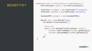 protected void init(VaadinRequest vaadinRequest) {
VerticalLayout layout = new VerticalLayout();
TextField firstName = new TextField("Firstname");
TextField lastName = new TextField("Lastname");
CustomerDTO customer = new CustomerDTO();
Button save = new Button("Save",
new Button.ClickListener() {
@Override
public void buttonClick(ClickEvent event) {
customer.setFirstName(firstName.getValue());
customer.setLastName(lastName.getValue());
}
});
}
BENEFITS?
 