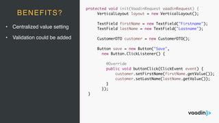 protected void init(VaadinRequest vaadinRequest) {
VerticalLayout layout = new VerticalLayout();
TextField firstName = new TextField("Firstname");
TextField lastName = new TextField("Lastname");
CustomerDTO customer = new CustomerDTO();
Button save = new Button("Save",
new Button.ClickListener() {
@Override
public void buttonClick(ClickEvent event) {
customer.setFirstName(firstName.getValue());
customer.setLastName(lastName.getValue());
}
});
}
BENEFITS?
• Centralized value setting
• Validation could be added
 