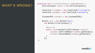 protected void init(VaadinRequest vaadinRequest) {
VerticalLayout layout = new VerticalLayout();
TextField firstName = new TextField("Firstname");
TextField lastName = new TextField("Lastname");
CustomerDTO customer = new CustomerDTO();
Button save = new Button("Save",
new Button.ClickListener() {
@Override
public void buttonClick(ClickEvent event) {
customer.setFirstName(firstName.getValue());
customer.setLastName(lastName.getValue());
}
});
}
WHAT’S WRONG?
 