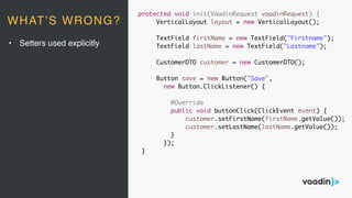 protected void init(VaadinRequest vaadinRequest) {
VerticalLayout layout = new VerticalLayout();
TextField firstName = new TextField("Firstname");
TextField lastName = new TextField("Lastname");
CustomerDTO customer = new CustomerDTO();
Button save = new Button("Save",
new Button.ClickListener() {
@Override
public void buttonClick(ClickEvent event) {
customer.setFirstName(firstName.getValue());
customer.setLastName(lastName.getValue());
}
});
}
• Setters used explicitly
WHAT’S WRONG?
 