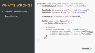 protected void init(VaadinRequest vaadinRequest) {
VerticalLayout layout = new VerticalLayout();
TextField firstName = new TextField("Firstname");
TextField lastName = new TextField("Lastname");
CustomerDTO customer = new CustomerDTO();
Button save = new Button("Save",
new Button.ClickListener() {
@Override
public void buttonClick(ClickEvent event) {
customer.setFirstName(firstName.getValue());
customer.setLastName(lastName.getValue());
}
});
}
• Setters used explicitly
• Lots of code
WHAT’S WRONG?
 