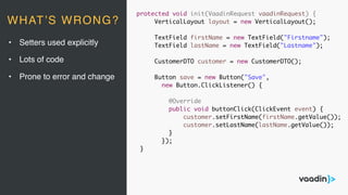 protected void init(VaadinRequest vaadinRequest) {
VerticalLayout layout = new VerticalLayout();
TextField firstName = new TextField("Firstname");
TextField lastName = new TextField("Lastname");
CustomerDTO customer = new CustomerDTO();
Button save = new Button("Save",
new Button.ClickListener() {
@Override
public void buttonClick(ClickEvent event) {
customer.setFirstName(firstName.getValue());
customer.setLastName(lastName.getValue());
}
});
}
• Setters used explicitly
• Lots of code
• Prone to error and change
WHAT’S WRONG?
 