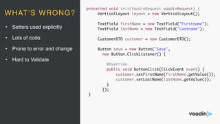protected void init(VaadinRequest vaadinRequest) {
VerticalLayout layout = new VerticalLayout();
TextField firstName = new TextField("Firstname");
TextField lastName = new TextField("Lastname");
CustomerDTO customer = new CustomerDTO();
Button save = new Button("Save",
new Button.ClickListener() {
@Override
public void buttonClick(ClickEvent event) {
customer.setFirstName(firstName.getValue());
customer.setLastName(lastName.getValue());
}
});
}
• Setters used explicitly
• Lots of code
• Prone to error and change
• Hard to Validate
WHAT’S WRONG?
 