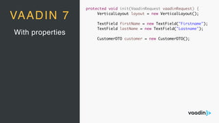 With properties
VAADIN 7
protected void init(VaadinRequest vaadinRequest) {
VerticalLayout layout = new VerticalLayout();
TextField firstName = new TextField("Firstname");
TextField lastName = new TextField("Lastname");
CustomerDTO customer = new CustomerDTO();
 