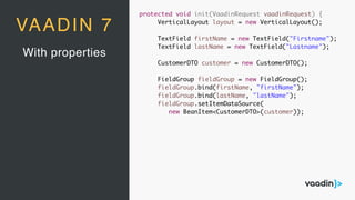 With properties
VAADIN 7
protected void init(VaadinRequest vaadinRequest) {
VerticalLayout layout = new VerticalLayout();
TextField firstName = new TextField("Firstname");
TextField lastName = new TextField("Lastname");
CustomerDTO customer = new CustomerDTO();
FieldGroup fieldGroup = new FieldGroup();
fieldGroup.bind(firstName, "firstName");
fieldGroup.bind(lastName, "lastName");
fieldGroup.setItemDataSource(
new BeanItem<CustomerDTO>(customer));
 