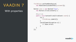 With properties
VAADIN 7
fieldGroup.setItemDataSource(
new BeanItem<CustomerDTO>(customer));
Button save = new Button("Save",
new Button.ClickListener() {
@Override
public void buttonClick(ClickEvent event) {
try {
fieldGroup.commit();
}
catch(CommitException e) {
// show errors
}
}
});
 