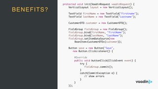 BENEFITS?
protected void init(VaadinRequest vaadinRequest) {
VerticalLayout layout = new VerticalLayout();
TextField firstName = new TextField("Firstname");
TextField lastName = new TextField("Lastname");
CustomerDTO customer = new CustomerDTO();
FieldGroup fieldGroup = new FieldGroup();
fieldGroup.bind(firstName, "firstName");
fieldGroup.bind(lastName, "lastName");
fieldGroup.setItemDataSource(new
BeanItem<CustomerDTO>(customer));
Button save = new Button("Save",
new Button.ClickListener() {
@Override
public void buttonClick(ClickEvent event) {
try {
fieldGroup.commit();
}
catch(CommitException e) {
// show errors
}
}
});
 