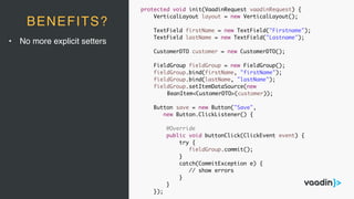 • No more explicit setters
BENEFITS?
protected void init(VaadinRequest vaadinRequest) {
VerticalLayout layout = new VerticalLayout();
TextField firstName = new TextField("Firstname");
TextField lastName = new TextField("Lastname");
CustomerDTO customer = new CustomerDTO();
FieldGroup fieldGroup = new FieldGroup();
fieldGroup.bind(firstName, "firstName");
fieldGroup.bind(lastName, "lastName");
fieldGroup.setItemDataSource(new
BeanItem<CustomerDTO>(customer));
Button save = new Button("Save",
new Button.ClickListener() {
@Override
public void buttonClick(ClickEvent event) {
try {
fieldGroup.commit();
}
catch(CommitException e) {
// show errors
}
}
});
 