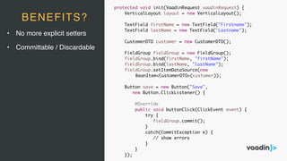 • No more explicit setters
• Committable / Discardable
BENEFITS?
protected void init(VaadinRequest vaadinRequest) {
VerticalLayout layout = new VerticalLayout();
TextField firstName = new TextField("Firstname");
TextField lastName = new TextField("Lastname");
CustomerDTO customer = new CustomerDTO();
FieldGroup fieldGroup = new FieldGroup();
fieldGroup.bind(firstName, "firstName");
fieldGroup.bind(lastName, "lastName");
fieldGroup.setItemDataSource(new
BeanItem<CustomerDTO>(customer));
Button save = new Button("Save",
new Button.ClickListener() {
@Override
public void buttonClick(ClickEvent event) {
try {
fieldGroup.commit();
}
catch(CommitException e) {
// show errors
}
}
});
 