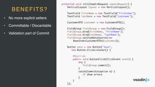 • No more explicit setters
• Committable / Discardable
• Validation part of Commit
BENEFITS?
protected void init(VaadinRequest vaadinRequest) {
VerticalLayout layout = new VerticalLayout();
TextField firstName = new TextField("Firstname");
TextField lastName = new TextField("Lastname");
CustomerDTO customer = new CustomerDTO();
FieldGroup fieldGroup = new FieldGroup();
fieldGroup.bind(firstName, "firstName");
fieldGroup.bind(lastName, "lastName");
fieldGroup.setItemDataSource(new
BeanItem<CustomerDTO>(customer));
Button save = new Button("Save",
new Button.ClickListener() {
@Override
public void buttonClick(ClickEvent event) {
try {
fieldGroup.commit();
}
catch(CommitException e) {
// show errors
}
}
});
 