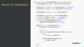 protected void init(VaadinRequest vaadinRequest) {
VerticalLayout layout = new VerticalLayout();
TextField firstName = new TextField("Firstname");
TextField lastName = new TextField("Lastname");
CustomerDTO customer = new CustomerDTO();
FieldGroup fieldGroup = new FieldGroup();
fieldGroup.bind(firstName, "firstName");
fieldGroup.bind(lastName, "lastName");
fieldGroup.setItemDataSource(new
BeanItem<CustomerDTO>(customer));
Button save = new Button("Save",
new Button.ClickListener() {
@Override
public void buttonClick(ClickEvent event) {
try {
fieldGroup.commit();
}
catch(CommitException e) {
// show errors
}
}
});
WHAT’S WRONG?
 