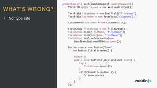 protected void init(VaadinRequest vaadinRequest) {
VerticalLayout layout = new VerticalLayout();
TextField firstName = new TextField("Firstname");
TextField lastName = new TextField("Lastname");
CustomerDTO customer = new CustomerDTO();
FieldGroup fieldGroup = new FieldGroup();
fieldGroup.bind(firstName, "firstName");
fieldGroup.bind(lastName, "lastName");
fieldGroup.setItemDataSource(new
BeanItem<CustomerDTO>(customer));
Button save = new Button("Save",
new Button.ClickListener() {
@Override
public void buttonClick(ClickEvent event) {
try {
fieldGroup.commit();
}
catch(CommitException e) {
// show errors
}
}
});
• Not type safe
WHAT’S WRONG?
 