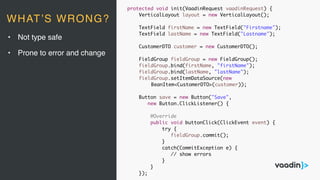 protected void init(VaadinRequest vaadinRequest) {
VerticalLayout layout = new VerticalLayout();
TextField firstName = new TextField("Firstname");
TextField lastName = new TextField("Lastname");
CustomerDTO customer = new CustomerDTO();
FieldGroup fieldGroup = new FieldGroup();
fieldGroup.bind(firstName, "firstName");
fieldGroup.bind(lastName, "lastName");
fieldGroup.setItemDataSource(new
BeanItem<CustomerDTO>(customer));
Button save = new Button("Save",
new Button.ClickListener() {
@Override
public void buttonClick(ClickEvent event) {
try {
fieldGroup.commit();
}
catch(CommitException e) {
// show errors
}
}
});
• Not type safe
• Prone to error and change
WHAT’S WRONG?
 