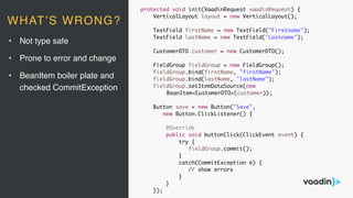 protected void init(VaadinRequest vaadinRequest) {
VerticalLayout layout = new VerticalLayout();
TextField firstName = new TextField("Firstname");
TextField lastName = new TextField("Lastname");
CustomerDTO customer = new CustomerDTO();
FieldGroup fieldGroup = new FieldGroup();
fieldGroup.bind(firstName, "firstName");
fieldGroup.bind(lastName, "lastName");
fieldGroup.setItemDataSource(new
BeanItem<CustomerDTO>(customer));
Button save = new Button("Save",
new Button.ClickListener() {
@Override
public void buttonClick(ClickEvent event) {
try {
fieldGroup.commit();
}
catch(CommitException e) {
// show errors
}
}
});
• Not type safe
• Prone to error and change
• BeanItem boiler plate and
checked CommitException
WHAT’S WRONG?
 
