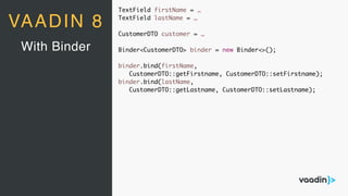 TextField firstName = …
TextField lastName = …
CustomerDTO customer = …
Binder<CustomerDTO> binder = new Binder<>();
binder.bind(firstName,
CustomerDTO::getFirstname, CustomerDTO::setFirstname);
binder.bind(lastName,
CustomerDTO::getLastname, CustomerDTO::setLastname);
With Binder
VAADIN 8
 