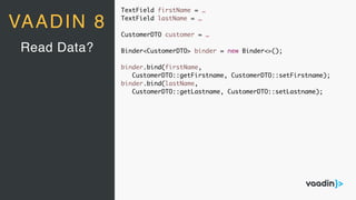 TextField firstName = …
TextField lastName = …
CustomerDTO customer = …
Binder<CustomerDTO> binder = new Binder<>();
binder.bind(firstName,
CustomerDTO::getFirstname, CustomerDTO::setFirstname);
binder.bind(lastName,
CustomerDTO::getLastname, CustomerDTO::setLastname);
Read Data?
VAADIN 8
 