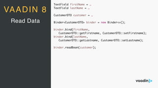TextField firstName = …
TextField lastName = …
CustomerDTO customer = …
Binder<CustomerDTO> binder = new Binder<>();
binder.bind(firstName,
CustomerDTO::getFirstname, CustomerDTO::setFirstname);
binder.bind(lastName,
CustomerDTO::getLastname, CustomerDTO::setLastname);
binder.readBean(customer);
Read Data
VAADIN 8
 