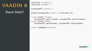 VAADIN 8
TextField firstName = …
TextField lastName = …
CustomerDTO customer = …
Binder<CustomerDTO> binder = new Binder<>();
binder.bind(firstName,
CustomerDTO::getFirstname, CustomerDTO::setFirstname);
binder.bind(lastName,
CustomerDTO::getLastname, CustomerDTO::setLastname);
binder.readBean(customer);
Save Data?
 