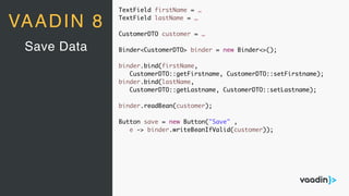 VAADIN 8
Save Data
TextField firstName = …
TextField lastName = …
CustomerDTO customer = …
Binder<CustomerDTO> binder = new Binder<>();
binder.bind(firstName,
CustomerDTO::getFirstname, CustomerDTO::setFirstname);
binder.bind(lastName,
CustomerDTO::getLastname, CustomerDTO::setLastname);
binder.readBean(customer);
Button save = new Button("Save" ,
e -> binder.writeBeanIfValid(customer));
 