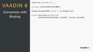 TextField yearOfBirth = …
customer.setYearOfBirth(1984);
Binder<CustomerDTO> binder = new Binder<>();
binder.forField(yearOfBirth)
.withConverter(Integer::valueOf, String::valueOf)
Conversion with
Binding
VAADIN 8
 