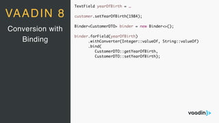 TextField yearOfBirth = …
customer.setYearOfBirth(1984);
Binder<CustomerDTO> binder = new Binder<>();
binder.forField(yearOfBirth)
.withConverter(Integer::valueOf, String::valueOf)
.bind(
CustomerDTO::getYearOfBirth,
CustomerDTO::setYearOfBirth);
Conversion with
Binding
VAADIN 8
 