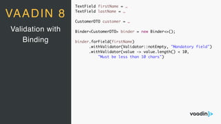 TextField firstName = …
TextField lastName = …
CustomerDTO customer = …
Binder<CustomerDTO> binder = new Binder<>();
binder.forField(firstName)
.withValidator(Validator::notEmpty, "Mandatory field")
.withValidator(value -> value.length() < 10,
"Must be less than 10 chars")
Validation with
Binding
VAADIN 8
 