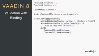 TextField firstName = …
TextField lastName = …
CustomerDTO customer = …
Binder<CustomerDTO> binder = new Binder<>();
binder.forField(firstName)
.withValidator(Validator::notEmpty, "Mandatory field")
.withValidator(value -> value.length() < 10,
"Must be less than 10 chars")
.bind(
CustomerDTO::getFirstname,
CustomerDTO::setFirstname);
Validation with
Binding
VAADIN 8
 