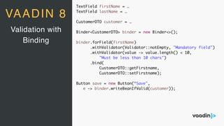 TextField firstName = …
TextField lastName = …
CustomerDTO customer = …
Binder<CustomerDTO> binder = new Binder<>();
binder.forField(firstName)
.withValidator(Validator::notEmpty, "Mandatory field")
.withValidator(value -> value.length() < 10,
"Must be less than 10 chars")
.bind(
CustomerDTO::getFirstname,
CustomerDTO::setFirstname);
Button save = new Button(“Save",
e -> binder.writeBeanIfValid(customer));
Validation with
Binding
VAADIN 8
 