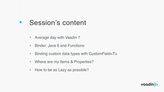 Session’s content
• Average day with Vaadin 7
• Binder, Java 8 and Functions
• Binding custom data types with CustomField<T>
• Where are my Items & Properties?
• How to be as Lazy as possible?
 