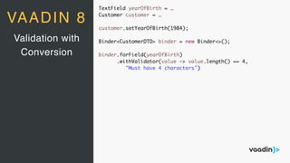TextField yearOfBirth = …
Customer customer = …
customer.setYearOfBirth(1984);
Binder<CustomerDTO> binder = new Binder<>();
binder.forField(yearOfBirth)
.withValidator(value -> value.length() == 4,
"Must have 4 characters")
Validation with
Conversion
VAADIN 8
 