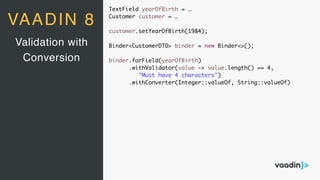 TextField yearOfBirth = …
Customer customer = …
customer.setYearOfBirth(1984);
Binder<CustomerDTO> binder = new Binder<>();
binder.forField(yearOfBirth)
.withValidator(value -> value.length() == 4,
"Must have 4 characters")
.withConverter(Integer::valueOf, String::valueOf)
Validation with
Conversion
VAADIN 8
 
