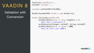 TextField yearOfBirth = …
Customer customer = …
customer.setYearOfBirth(1984);
Binder<CustomerDTO> binder = new Binder<>();
binder.forField(yearOfBirth)
.withValidator(value -> value.length() == 4,
"Must have 4 characters")
.withConverter(Integer::valueOf, String::valueOf)
.withValidator(value -> value > 2000,
"Must be after year 2000")
Validation with
Conversion
VAADIN 8
 