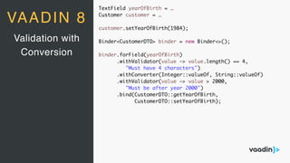 TextField yearOfBirth = …
Customer customer = …
customer.setYearOfBirth(1984);
Binder<CustomerDTO> binder = new Binder<>();
binder.forField(yearOfBirth)
.withValidator(value -> value.length() == 4,
"Must have 4 characters")
.withConverter(Integer::valueOf, String::valueOf)
.withValidator(value -> value > 2000,
"Must be after year 2000")
.bind(CustomerDTO::getYearOfBirth,
CustomerDTO::setYearOfBirth);
Validation with
Conversion
VAADIN 8
 