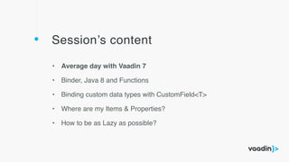 Session’s content
• Average day with Vaadin 7
• Binder, Java 8 and Functions
• Binding custom data types with CustomField<T>
• Where are my Items & Properties?
• How to be as Lazy as possible?
 