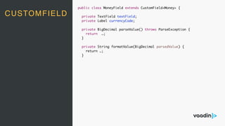 CUSTOMFIELD
public class MoneyField extends CustomField<Money> {
private TextField textField;
private Label currencyCode;
private BigDecimal parseValue() throws ParseException {
return …;
}
private String formatValue(BigDecimal parsedValue) {
return …;
}
 