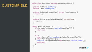 CUSTOMFIELD
public class MoneyField extends CustomField<Money> {
private TextField textField;
private Label currencyCode;
private BigDecimal parseValue() throws ParseException {
return …;
}
private String formatValue(BigDecimal parsedValue) {
return …;
}
public Money getValue() {
if (StringUtils.isEmpty(textField.getValue())) {
return null;
}
try {
return Money.of(currencyCode.getValue(), parseValue());
} catch (ParseException e) {
textField.setComponentError(new UserError("Invalid format”));
return null;
}
}
 