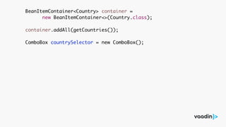 BeanItemContainer<Country> container =
new BeanItemContainer<>(Country.class);
container.addAll(getCountries());
ComboBox countrySelector = new ComboBox();
 