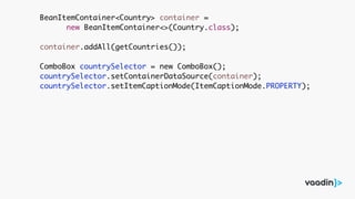 BeanItemContainer<Country> container =
new BeanItemContainer<>(Country.class);
container.addAll(getCountries());
ComboBox countrySelector = new ComboBox();
countrySelector.setContainerDataSource(container);
countrySelector.setItemCaptionMode(ItemCaptionMode.PROPERTY);
 