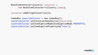 BeanItemContainer<Country> container =
new BeanItemContainer<>(Country.class);
container.addAll(getCountries());
ComboBox countrySelector = new ComboBox();
countrySelector.setContainerDataSource(container);
countrySelector.setItemCaptionMode(ItemCaptionMode.PROPERTY);
countrySelector.setItemCaptionPropertyId("name");
 