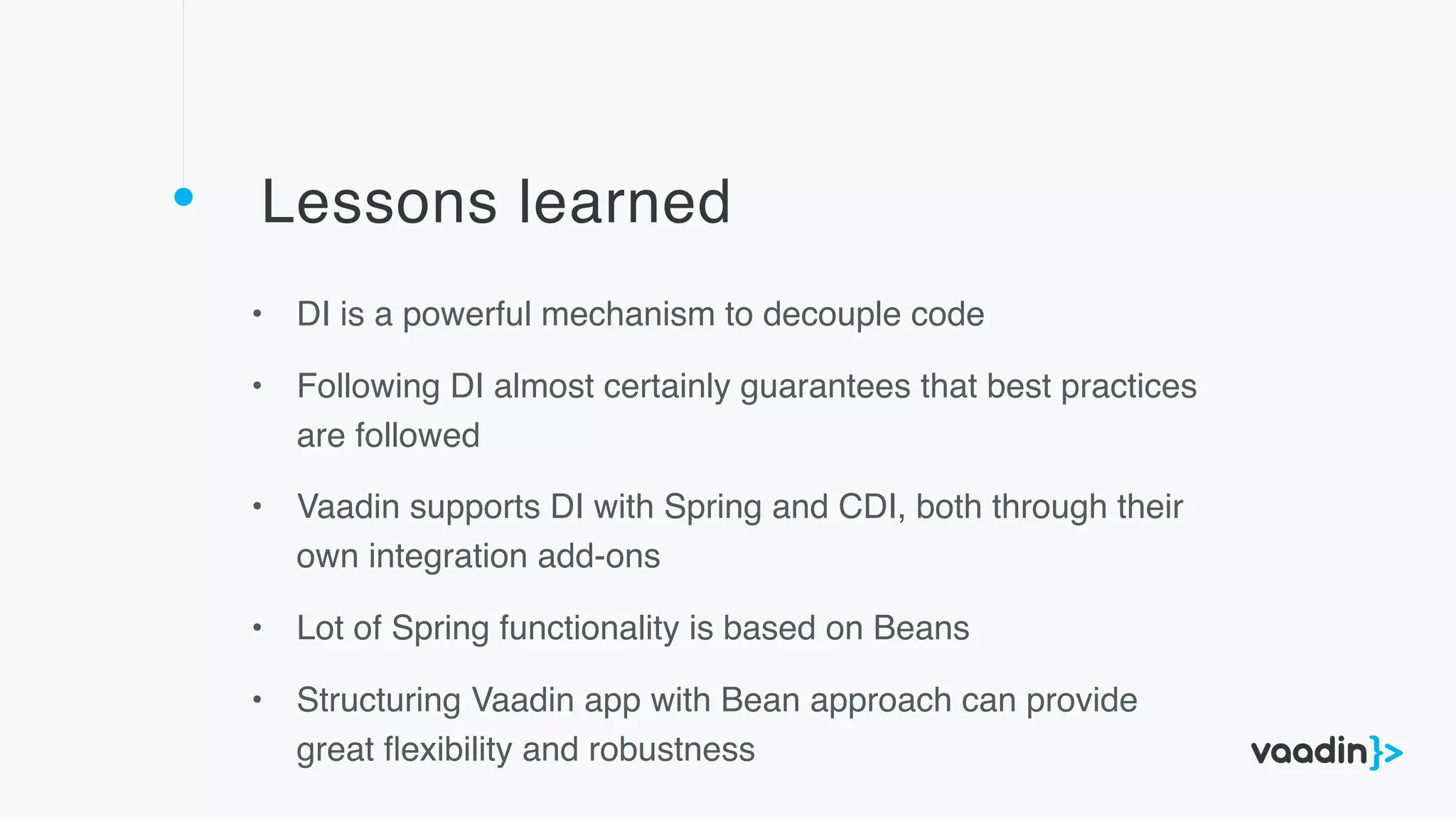 Lessons learned
• DI is a powerful mechanism to decouple code
• Following DI almost certainly guarantees that best practices
are followed
• Vaadin supports DI with Spring and CDI, both through their
own integration add-ons
• Lot of Spring functionality is based on Beans
• Structuring Vaadin app with Bean approach can provide
great ﬂexibility and robustness
 