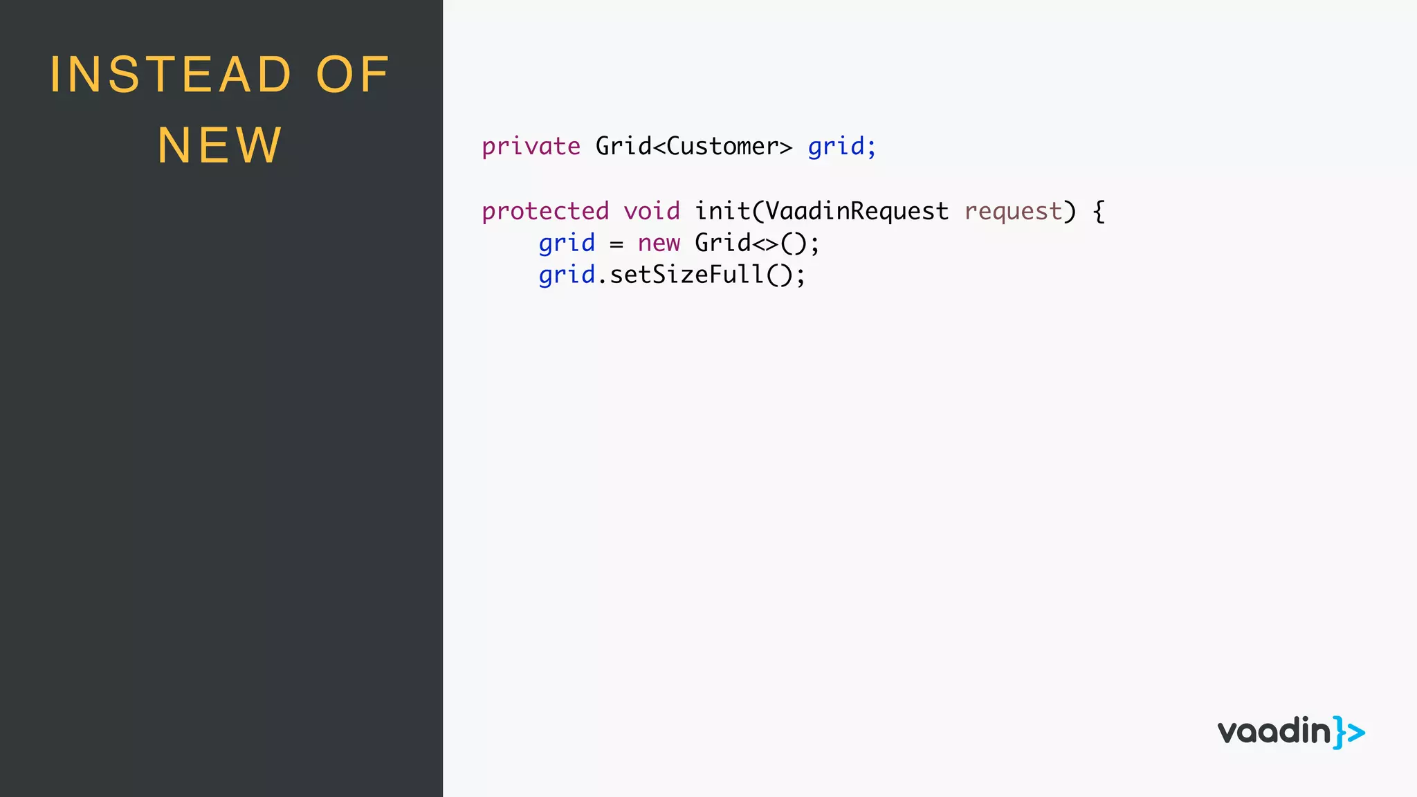 INSTEAD OF
NEW private Grid<Customer> grid;
protected void init(VaadinRequest request) {
grid = new Grid<>();
grid.setSizeFull();
 