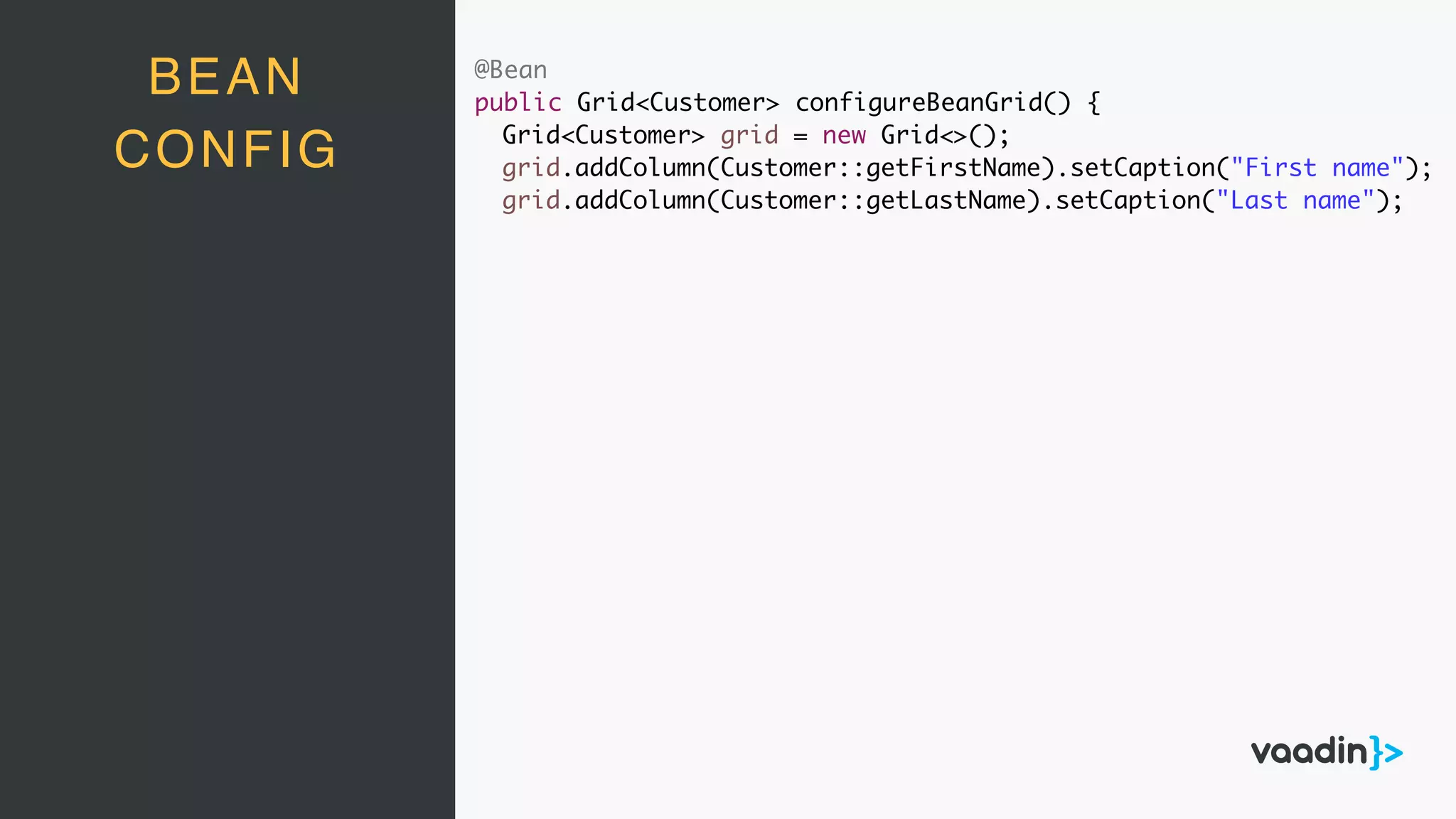 @Bean
public Grid<Customer> configureBeanGrid() {
Grid<Customer> grid = new Grid<>();
grid.addColumn(Customer::getFirstName).setCaption("First name");
grid.addColumn(Customer::getLastName).setCaption("Last name");
BEAN
CONFIG
 