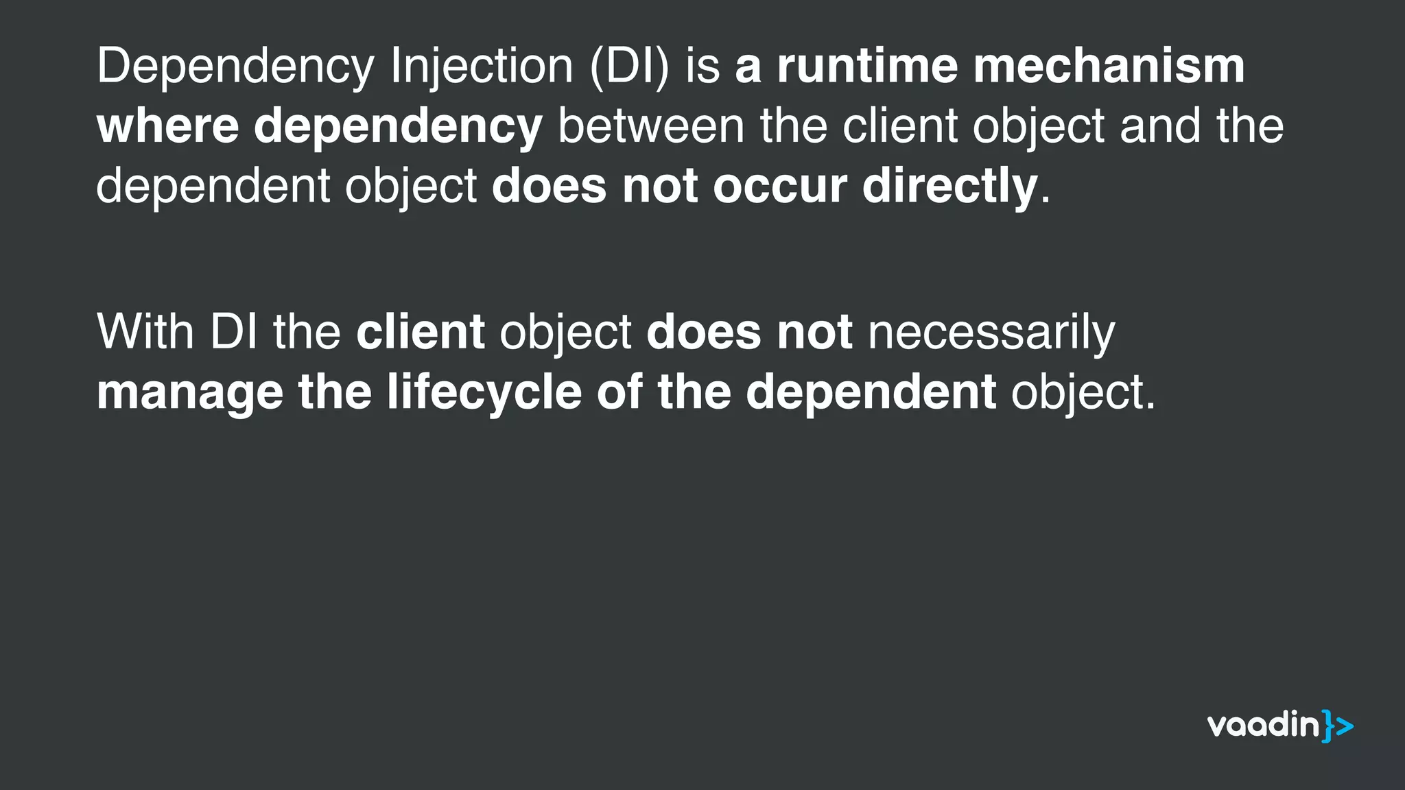 Dependency Injection (DI) is a runtime mechanism
where dependency between the client object and the
dependent object does not occur directly.
With DI the client object does not necessarily
manage the lifecycle of the dependent object.
 